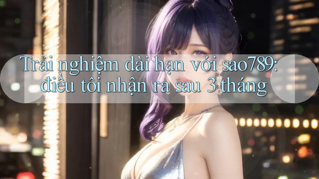 Trải nghiệm dài hạn với sao789: điều tôi nhận ra sau 3 tháng