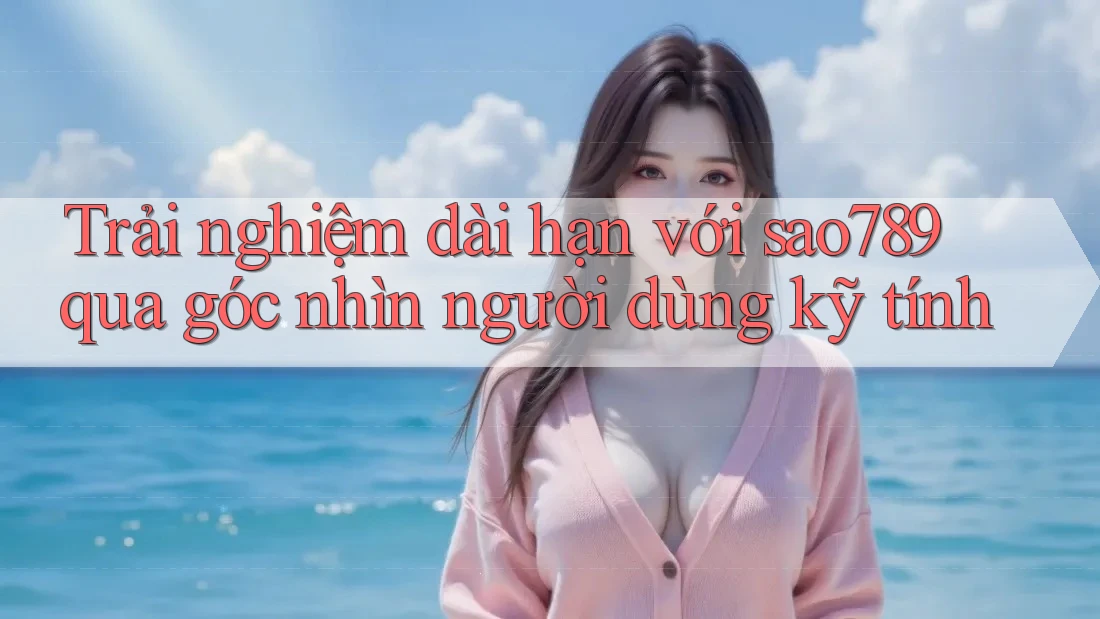 Trải nghiệm dài hạn với sao789 qua góc nhìn người dùng kỹ tính Trải nghiệm dài hạn với sao789 qua góc nhìn người dùng kỹ tính