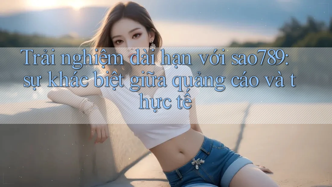 Trải nghiệm dài hạn với sao789: sự khác biệt giữa quảng cáo và thực tế Trải nghiệm dài hạn với sao789: sự khác biệt giữa quảng cáo và thực tế