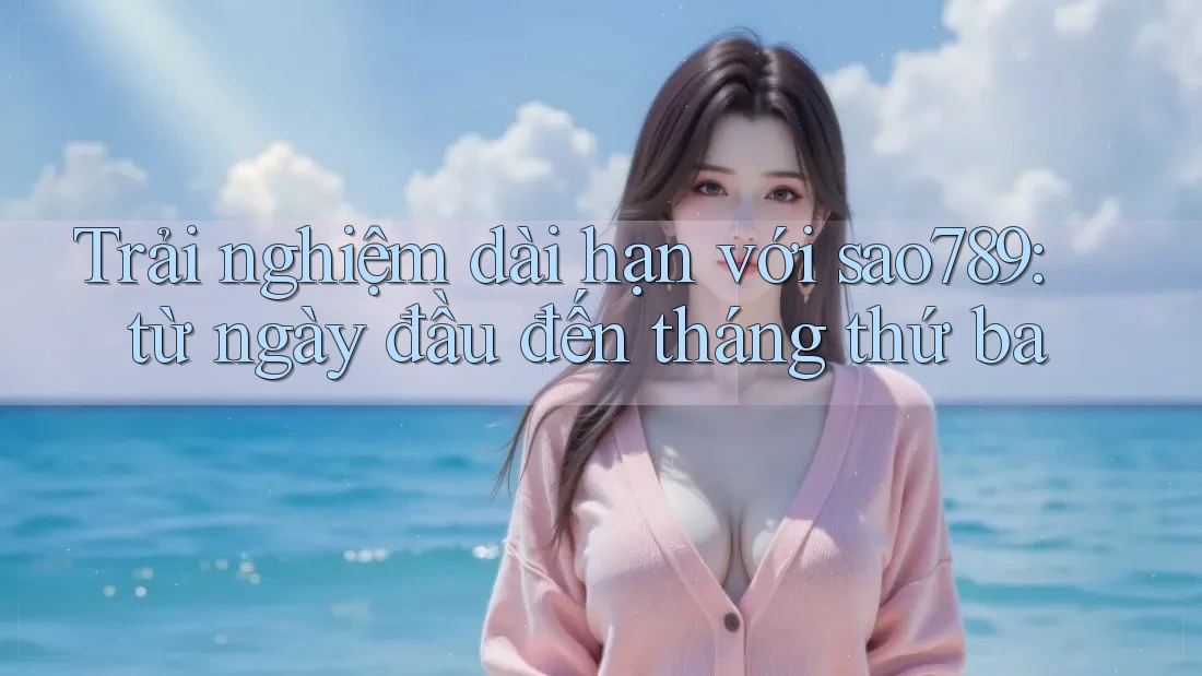 Trải nghiệm dài hạn với sao789: từ ngày đầu đến tháng thứ ba Trải nghiệm dài hạn với sao789: từ ngày đầu đến tháng thứ ba