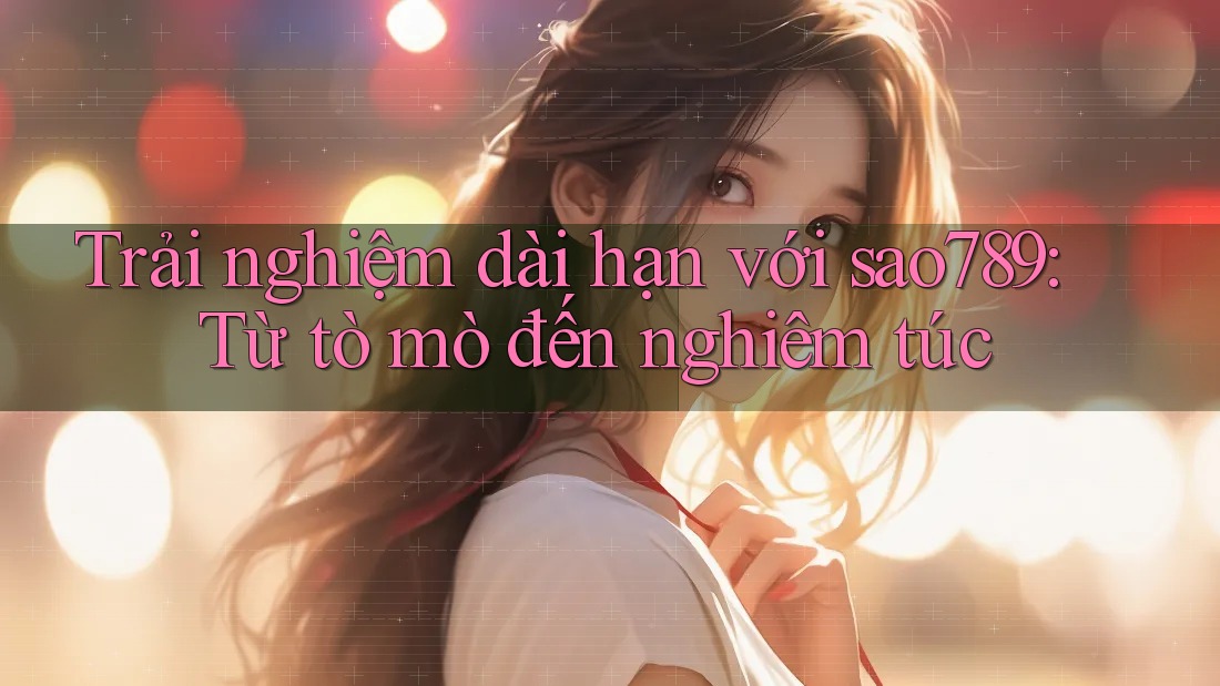 Trải nghiệm dài hạn với sao789: Từ tò mò đến nghiêm túc Trải nghiệm dài hạn với sao789: Từ tò mò đến nghiêm túc