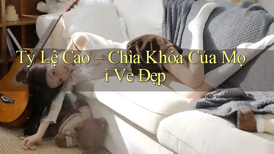 Tỷ Lệ Cao – Chìa Khóa Của Mọi Vẻ Đẹp Tỷ Lệ Cao – Chìa Khóa Của Mọi Vẻ Đẹp