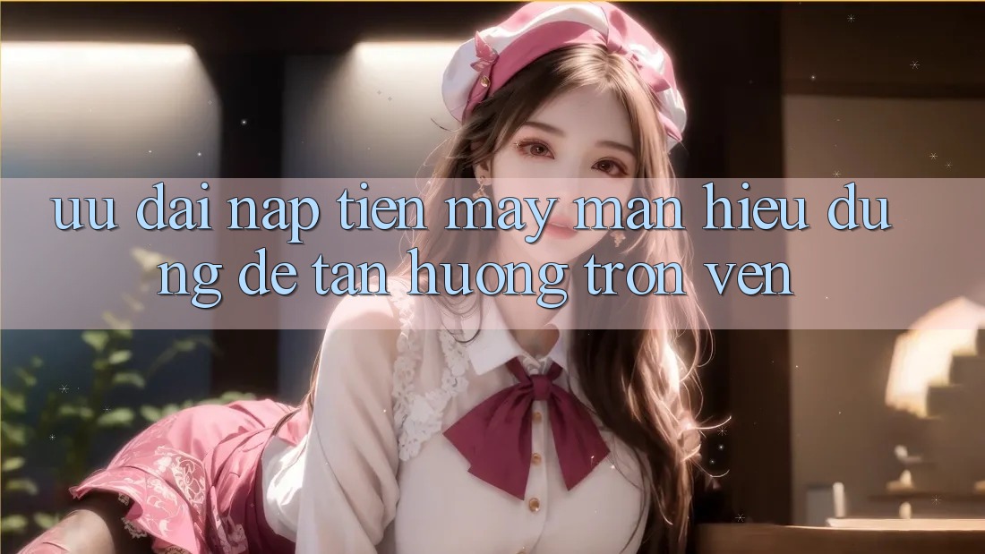“Ưu Đãi Nạp Tiền May Mắn” – Hiểu Đúng Để Tận Hưởng Trọn Vẹn “Ưu Đãi Nạp Tiền May Mắn” – Hiểu Đúng Để Tận Hưởng Trọn Vẹn