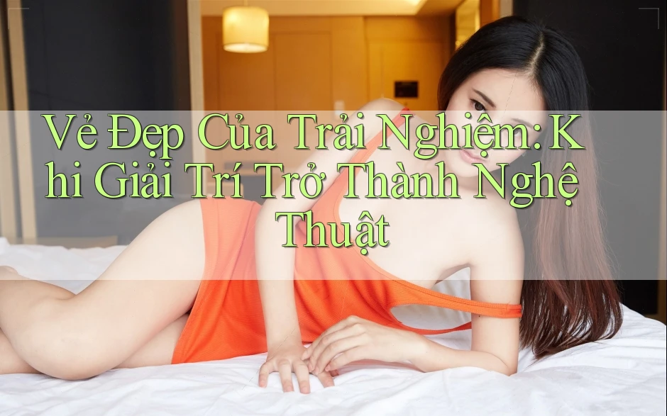 Vẻ Đẹp Của Trải Nghiệm: Khi Giải Trí Trở Thành Nghệ Thuật Vẻ Đẹp Của Trải Nghiệm: Khi Giải Trí Trở Thành Nghệ Thuật